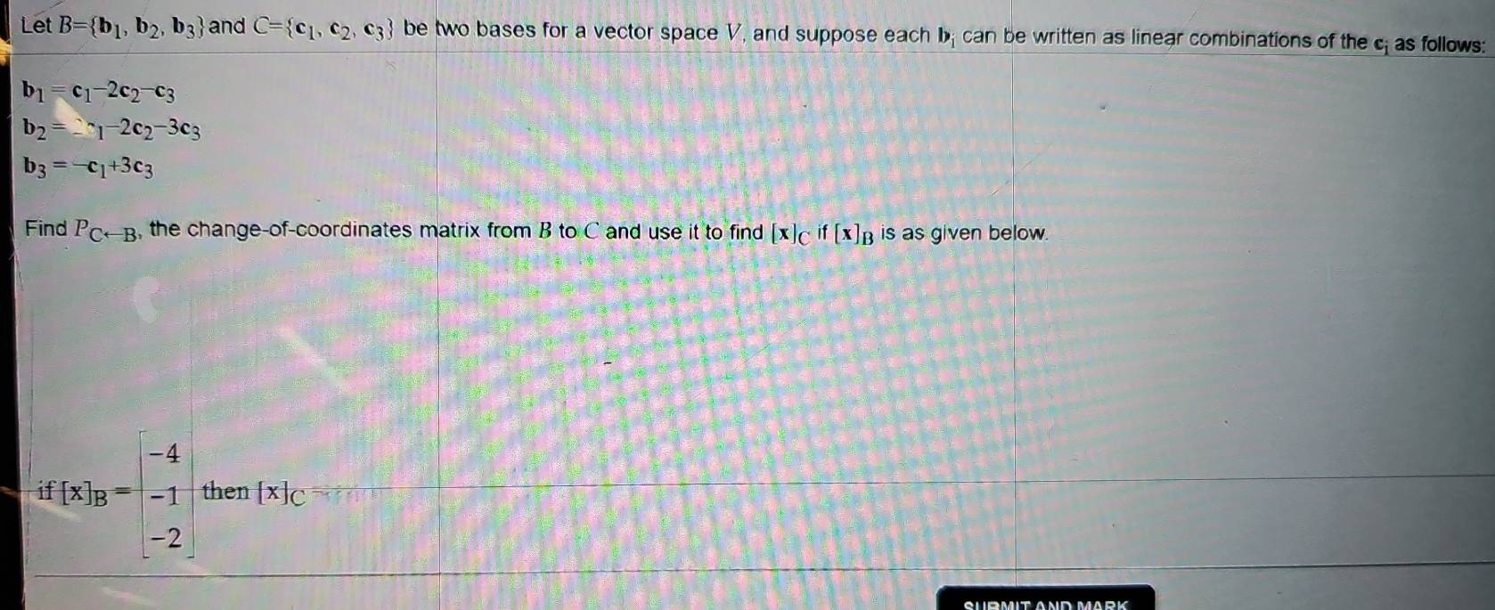 Let B= b_1,b_2,b_3 and C= c_1,c_2,c_3 be two bases for a vector space V, and suppose each bị can be written as linear combinations of the c as follows:
b_1=c_1-2c_2-c_3
b_2=2^(sim)1-2c_2-3c_3
b_3=-c_1+3c_3
Find P_Carrow B , the change-of-coordinates matrix from B to C and use it to find [x]_Cif[x]_B is as given below.
d[x]_B=beginbmatrix -4 -1 -2endbmatrix then [x]_C
SURMIT AND MARK