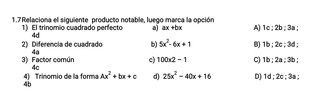 1.7Relaciona el siguiente producto notable, luego marca la opción
1) El trinomio cuadrado perfecto a) ax+bx A) 1c; 2b; 3a;
4d
2) Diferencia de cuadrado b) 5x^2-6x+1 B) 1b; 2c; 3d;
4a
3) Factor común c) 100* 2-1 C) 1b; 2a; 3b;
4c
4) Trinomio de la forma Ax^2+bx+c d) 25x^2-40x+16 D) 1d; 2c; 3a;
4b