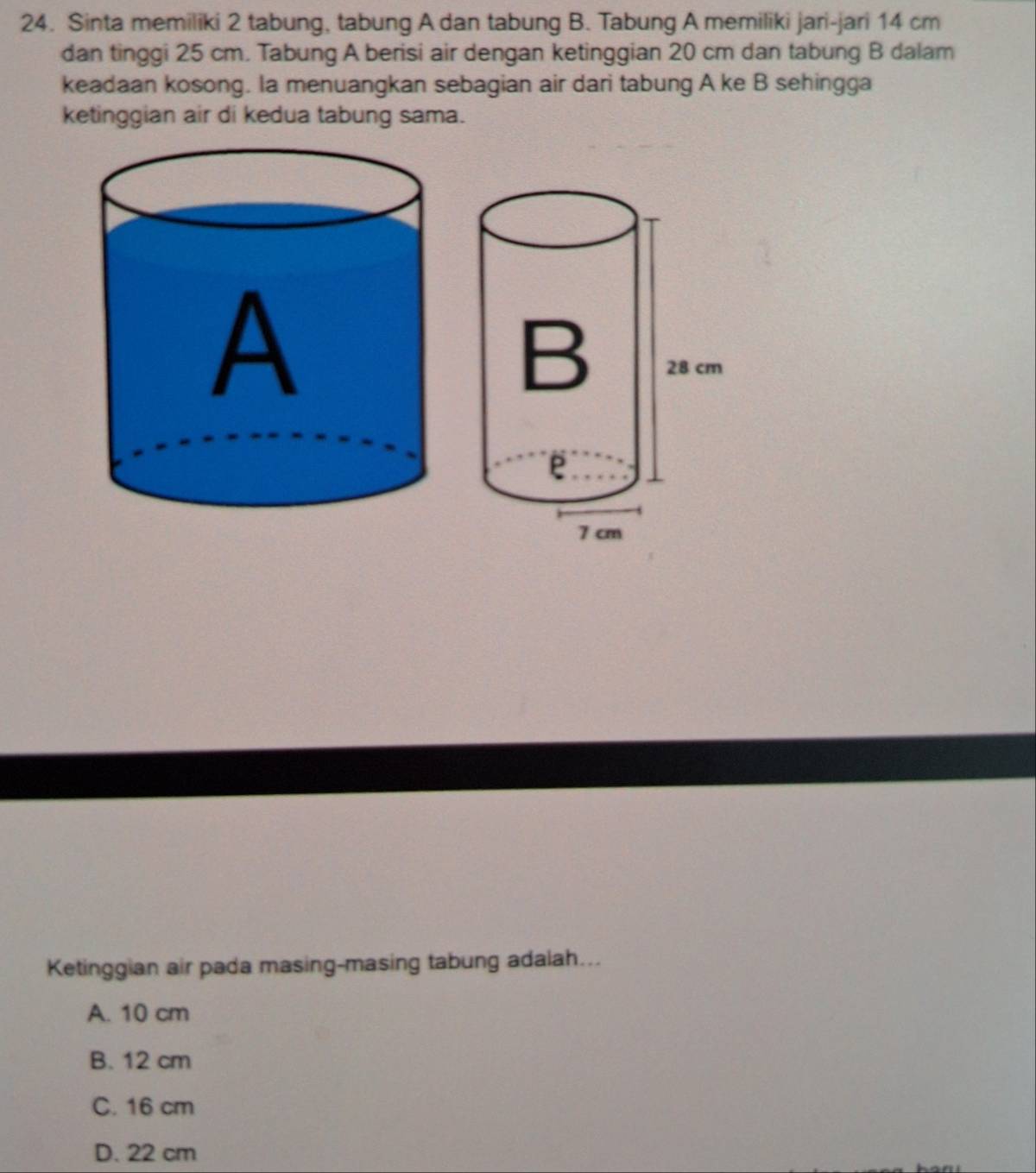 Sinta memiliki 2 tabung, tabung A dan tabung B. Tabung A memiliki jari-jari 14 cm
dan tinggi 25 cm. Tabung A berisi air dengan ketinggian 20 cm dan tabung B dalam
keadaan kosong. la menuangkan sebagian air dari tabung A ke B sehingga
ketinggian air di kedua tabung sama.
Ketinggian air pada masing-masing tabung adalah...
A. 10 cm
B. 12 cm
C. 16 cm
D. 22 cm
