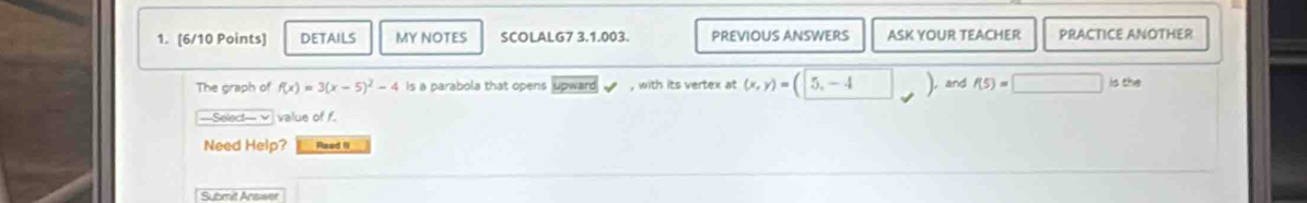 DETAILS MY NOTES SCOLALG7 3.1.003. PREVIOUS ANSWERS ASK YOUR TEACHER PRACTICE ANOTHER 
The graph of f(x)=3(x-5)^2-4 is a parabola that opens upward , with its vertex at (x,y)=(5,-4 ) and f(5)=□ is the 
Select- v value of f. 
Need Help? Paed 1 
Submit Answer
