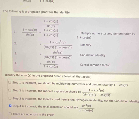 sin (alpha ) 1+cos (alpha )
The following is a proposed proof for the identity.
 (1-cos (alpha ))/sin (alpha ) ·
Multiply numerator and denominator by
1.  (1-cos (alpha ))/sin (alpha ) = (1+cos (alpha ))/1+cos (alpha )  1+cos (alpha )
2. = (1-cos^2(alpha ))/(sin (alpha ))(1+cos (alpha ))  Simplify
3. = sin^2(alpha )/(sin (alpha ))(1+cos (alpha ))  Cofunction identity
4. = sin (alpha )/1+cos (alpha )  Cancel common factor
Identify the error(s) in the proposed proof. (Select all that apply.)
Step 1 is incorrect, we should be multiplying numerator and denominator by 1-cos (alpha ).
Step 2 is incorrect, the rational expression should be  (1-cos^2(alpha ))/(sin (alpha ))(1-cos (alpha )) .
Step 3 is incorrect, the identity used here is the Pythagorean identity, not the Cofunction identity
Step 4 is incorrect, the final expression should say  sin^2(alpha )/1+cos (alpha ) 
There are no errors in the proof.