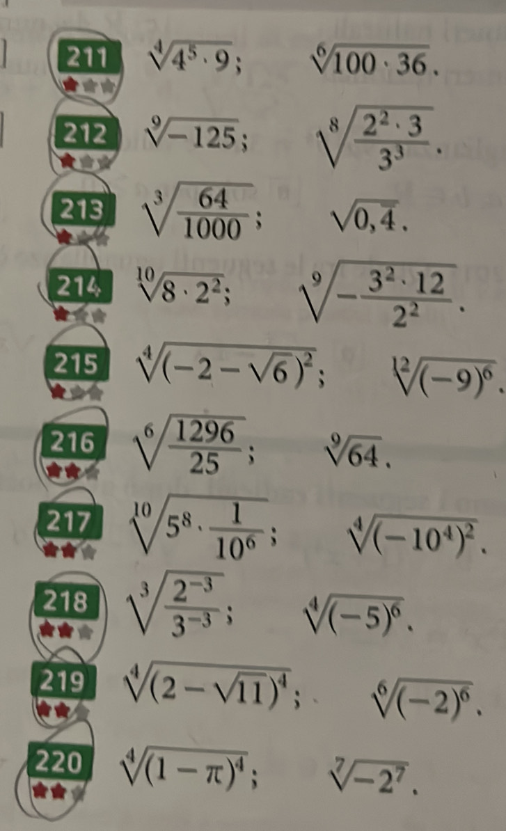 211 sqrt[4](4^5· 9); sqrt[6](100· 36). 
212 sqrt[9](-125); sqrt[8](frac 2^2· 3)3^3. 
213 sqrt[3](frac 64)1000; sqrt(0,overline 4). 
214 sqrt[10](8· 2^2); sqrt[9](-frac 3^2· 12)2^2. 
215 sqrt[4]((-2-sqrt 6))^2; sqrt[12]((-9)^6). 
216 sqrt[6](frac 1296)25; sqrt[9](64). 
217 sqrt[10](5^8· frac 1)10^6; sqrt[4]((-10^4)^2). 
218 sqrt[3](frac 2^(-3))3^(-3); sqrt[4]((-5)^6). 
219 sqrt[4]((2-sqrt 11))^4; sqrt[6]((-2)^6). 
220 sqrt[4]((1-π )^4); sqrt[7](-2^7).