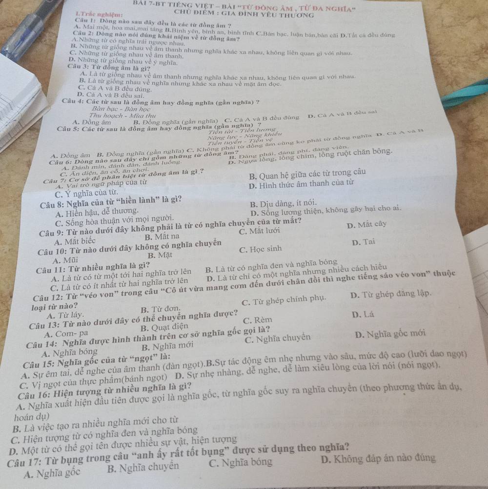 bài 7-bT tiếng việt - bài 'tử đòng âm , từ đa nghĩa''
LTrắc nghiệm:
Chủ điêm : gia đình yêu thương
Câu 1: Dòng nào sau đây đều là các từ đồng âm ?
A. Mai một, hoa mai,mai táng B.Binh yên, bình an, bình tĩnh C.Bàn bạc, luận bản,bản cãi D.Tắt ca đều đúng
Câu 2: Dông nào nói đủng khái niệm về từ đồng âm?
A.Những từ có nghĩa trải ngược nhau.
B. Những từ giống nhau về âm thanh nhưng nghĩa khác xa nhau, không liên quan gi với nhau.
C. Những từ giống nhau về âm thanh.
D. Những từ giống nhau về ý nghĩa.
Cầu 3: Từ đồng âm là gì?
A. Là từ giống nhau về âm thanh nhưng nghĩa khác xa nhau, không liên quan gi với nhau.
B. Là từ giống nhau về nghĩa nhưng khác xa nhau về mặt âm đọc.
C. Cả A và B đều đủng.
D. Cả A và B đều sai.
Câu 4: Các từ sau là đồng âm hay đồng nghĩa (gần nghĩa) ?
Bàn bạc - Bàn học
Thu hoạch - Mùa thu
A. Đồng âm B. Đồng nghĩa (gần nghĩa) C. Cà A và B đều đủng D. Cả A và B đều sai
Câu 5: Các từ sau là đồng âm hay đồng nghĩa (gần nghĩa) ?
Tiền tài - Tiền lương
Năng lực - Năng khiều
Tiền tuyền - Tiền vệ
A. Đồng âm B, Đồng nghĩa (gần nghĩa) C. Không phái từ đồng âm cũng ko phái từ đồng nghĩa D. Cá A và B
B, Đảng phái, đảng phí, đảng viên.
Câu 6: Dòng nào sau đây chỉ gồm những từ đồng âm?
A. Đánh mìn, đánh đàn, đánh luống B. Ngựa lồng, lồng chim, lồng ruột chăn bộng.
C. Ăn diện, ăn cổ, ăn chơi.
Câu 7: Cơ sở để phân biệt từ đồng âm là gì ? B. Quan hệ giữa các từ trong câu
A. Vai trò ngữ pháp của từ
C. Ý nghĩa của từ. D. Hình thức âm thanh của từ
Câu 8: Nghĩa của từ “hiền lành” là gì?
A. Hiển hậu, dễ thương. B. Dịu dàng, ít nói.
C. Sống hòa thuận với mọi người. D. Sống lương thiện, không gây hại cho ai.
Câu 9: Từ nào dưới đây không phải là từ có nghĩa chuyền của từ mắt? D. Mắt cây
A. Mắt biếc B. Mắt na C. Mắt lưới
Câu 10: Từ nào dưới đây không có nghĩa chuyển
A. Mũi B. Mặt C. Học sinh D. Tai
Câu 11: Từ nhiều nghĩa là gì?
A. Là từ có từ một tới hai nghĩa trở lên B. Là từ có nghĩa đen và nghĩa bóng
C. Là từ có ít nhất từ hai nghĩa trở lên D. Là từ chỉ có một nghĩa nhựng nhiều cách hiều
Câu 12: Từ “véo von” trong câu “Cô út vừa mang cơm đến dưới chân đồi thì nghe tiếng sáo véo von” thuộc
A. Từ láy. B. Từ đơn. C. Từ ghép chính phụ. D. Từ ghép dằng lập.
loại từ nào?
Câu 13: Từ nào dưới đây có thể chuyển nghĩa được? D. Lá
A. Com- pa B. Quạt điện C. Rèm
Câu 14: Nghĩa được hình thành trên cơ sở nghĩa gốc gọi là?
A. Nghĩa bóng B. Nghĩa mới C. Nghĩa chuyền D. Nghĩa gốc mới
Câu 15: Nghĩa gốc của từ “ngọt” là:
A. Sự êm tai, dễ nghe của âm thanh (đàn ngọt).B.Sự tác động êm nhẹ nhưng vào sâu, mức độ cao (lưỡi dao ngọt)
C. Vị ngọt của thực phầm(bánh ngọt) D. Sự nhẹ nhàng, dễ nghe, dễ làm xiêu lòng của lời nói (nói ngọt).
Câu 16: Hiện tượng từ nhiều nghĩa là gì?
A. Nghĩa xuất hiện đầu tiên được gọi là nghĩa gốc, từ nghĩa gốc suy ra nghĩa chuyên (theo phương thức ân dụ,
hoán dụ)
B. Là việc tạo ra nhiều nghĩa mới cho từ
C. Hiện tượng từ có nghĩa đen và nghĩa bóng
D. Một từ có thể gọi tên được nhiều sự vật, hiện tượng
Câu 17: Từ bụng trong câu “anh ấy rất tốt bụng” được sử dụng theo nghĩa?
A. Nghĩa gồc B. Nghĩa chuyển C. Nghĩa bóng D. Không đáp án nào đúng