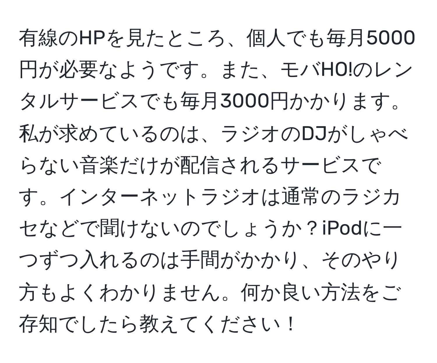 有線のHPを見たところ、個人でも毎月5000円が必要なようです。また、モバHO!のレンタルサービスでも毎月3000円かかります。私が求めているのは、ラジオのDJがしゃべらない音楽だけが配信されるサービスです。インターネットラジオは通常のラジカセなどで聞けないのでしょうか？iPodに一つずつ入れるのは手間がかかり、そのやり方もよくわかりません。何か良い方法をご存知でしたら教えてください！