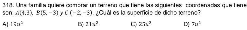 Una familia quiere comprar un terreno que tiene las siguientes coordenadas que tiene
son: A(4,3), B(5,-3) y C(-2,-3) ¿Cuál es la superficie de dicho terreno?
A) 19u^2 B) 21u^2 C) 25u^2 D) 7u^2