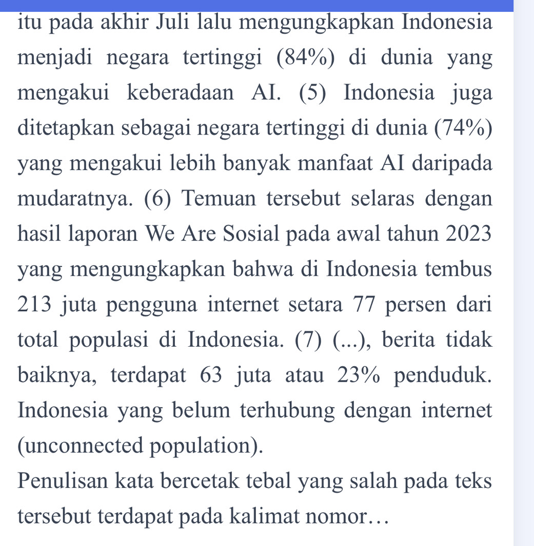 itu pada akhir Juli lalu mengungkapkan Indonesia 
menjadi negara tertinggi (84%) di dunia yang 
mengakui keberadaan AI. (5) Indonesia juga 
ditetapkan sebagai negara tertinggi di dunia (74%) 
yang mengakui lebih banyak manfaat AI daripada 
mudaratnya. (6) Temuan tersebut selaras dengan 
hasil laporan We Are Sosial pada awal tahun 2023 
yang mengungkapkan bahwa di Indonesia tembus
213 juta pengguna internet setara 77 persen dari 
total populasi di Indonesia. (7) (...), berita tidak 
baiknya, terdapat 63 juta atau 23% penduduk. 
Indonesia yang belum terhubung dengan internet 
(unconnected population). 
Penulisan kata bercetak tebal yang salah pada teks 
tersebut terdapat pada kalimat nomor…