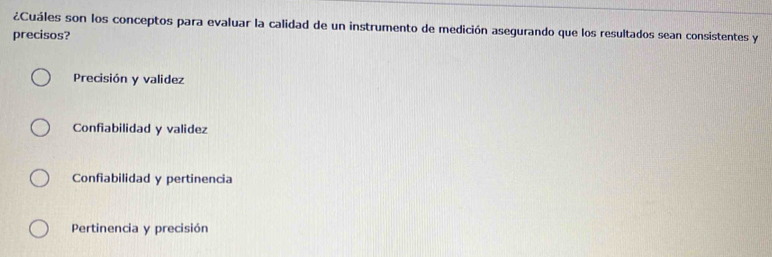 ¿Cuáles son los conceptos para evaluar la calidad de un instrumento de medición asegurando que los resultados sean consistentes y
precisos?
Precisión y validez
Confiabilidad y validez
Confiabilidad y pertinencia
Pertinencia y precisión