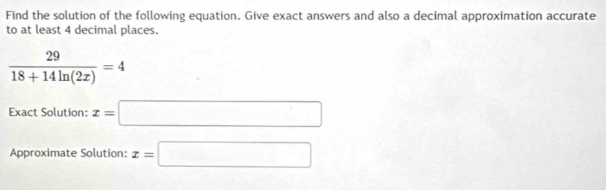 Find the solution of the following equation. Give exact answers and also a decimal approximation accurate 
to at least 4 decimal places.
 29/18+14ln (2x) =4
Exact Solution: x=□
Approximate Solution: x=□