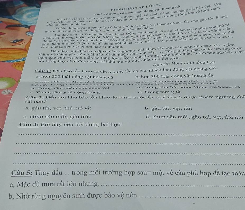 Phiêu bài tập lớp 5G
Thiên đường của các loài động vật hoang đã
Khu báo tồn Hi-o-lơ vin ở nước Úc được thiết kể dánh riêng cho động vật bản địa. Vớ
diện tích hơn 30 héc - ta. động vật ở đây được sống trong môi trường rộng lớn và tượi xanh
Thiên đường rừng rậm này có hơn 200 loài động vật hoang đã của Úc như gầu túi, Kăng-
không khác tự nhiên.
gu-ru, thủ mó vịt, chó đin-gô, gầu túi mũi trần, đã điều,.,
Tai đây còn có Trung tâm Sức khỏc Động vật hoang dã - nơi chăm sóc những con thủ bị
bệnh, bị thương hoặc mồ côi. Mỗi năm, đội ngũ chuyên gia, bác sĩ thủ y và y tá của bệnh viện
đồng vật đã chăm sóc cho hơn 1500 cá thể động vật bản địa. Những người yêu động vật có thể
ghể thăm một số ''bệnh nhân'' đang hồi phục, xem bắc sĩ thủ y làm việc hoặc tận tinh chữa trị
cho những con vật bị ổm hay bị thương
Đến đây, du khách có dịp chiêm ngữơng loài chim săn mồi sải cánh trên bầu trời, ngắm
đáng vẻ đáng yêu của loài gầu túi du n trên cảnh cây, ... Cũng ở đây phải du khách còn được
xem các chú vẹt phố diễn bộ lông lộng lấy trong chương trình biểu diễn “Linh hồn của bầu trời”
iổi tiếng hay chơi đùa cùng loài thứ mô vịt duy nhất trên thế giới.
Nguyễn Hoài Linh tổng hợp
Câu 1: Khu bảo tồn Hi-ơ-lơ vin ở nước Úc có bao nhiêu loài động vật hoang dã?
a. hơn 200 loài động vật hoang dã b. hơn 300 loài động vật hoang dã
g. hơn 500 loài động vật hoang dã d. bơn 2500 loài động vật hoang đã
Câu 2: Trung tâm châm sốc những  bị b  ệnh, bị thương hoạc mò cội là
a. Trung tâm chăm sóc động vật b. Trung tâm Sức khóc Động vật hoang dã
c. Trung tâm y tế cộng đồng d. Trung tâm y tế
Câu 3: Đến với khu bảo tồn Hi-ơ-lơ vin ở nước Úc quý khách được chiêm ngưỡng nhữ
vật nào?
a. gấu túi, vẹt, thú mỏ vịt b. gấu túi, vẹt, rắn
c. chim săn mồi, gấu trúc d. chim săn mồi, gấu túi, vẹt, thú mỏ
Câu 4: Em hãy nêu nội dung bài học:
_
_
_
_
Câu 5: Thay dấu ... trong mỗi trường hợp sau= một vế câu phù hợp để tạo thàn
a, Mặc dù mưa rất lớn nhưng._
b, Nhờ rừng nguyên sinh được bảo vệ nên_