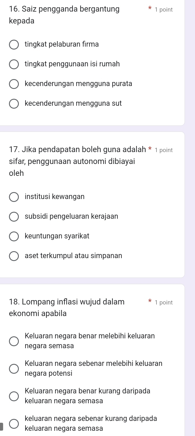 Saiz pengganda bergantung 1 point
kepada
tingkat pelaburan firma
tingkat penggunaan isi rumah
kecenderungan mengguna purata
kecenderungan mengguna sut
17. Jika pendapatan boleh guna adalah * 1 point
sifar, penggunaan autonomi dibiayai
oleh
institusi kewangan
subsidi pengeluaran kerajaan
keuntungan syarikat
aset terkumpul atau simpanan
18. Lompang inflasi wujud dalam 1 point
ekonomi apabila
Keluaran negara benar melebihi keluaran
negara semasa
Keluaran negara sebenar melebihi keluaran
negara potensi
Keluaran negara benar kurang daripada
keluaran negara semasa
keluaran negara sebenar kurang daripada
keluaran negara semasa