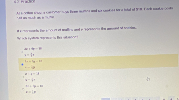 4-2 Practice
At a coffee shop, a customer buys three muffins and six cookies for a total of $18. Each cookie costs
half as much as a muffin.
If x represents the amount of muffins and y represents the amount of cookies.
Which system represents this situation?
3x+6y=18
y= 1/2 x
3x+6y=18
x= 1/2 y
x+y=18
y= 1/2 x
3x+6y=18
x= 1/2 y
q 1