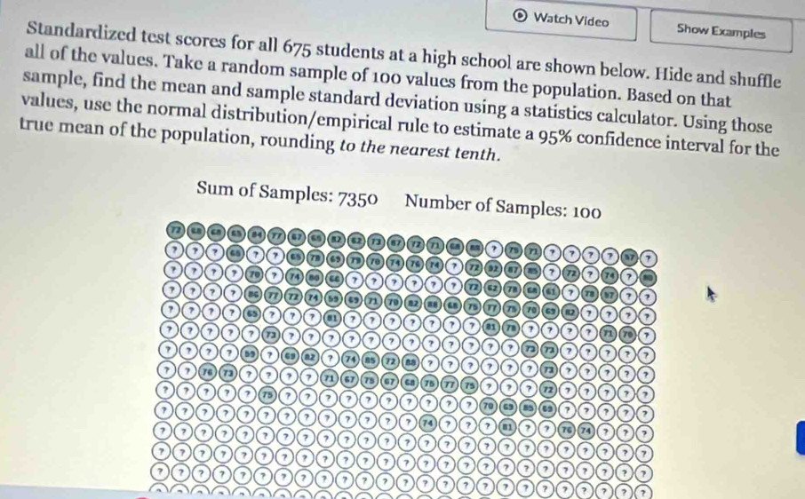 Watch Video Show Examples 
Standardized test scores for all 675 students at a high school are shown below. Hide and shuffle 
all of the values. Take a random sample of 100 values from the population. Based on that 
sample, find the mean and sample standard deviation using a statistics calculator. Using those 
values, use the normal distribution/empirical rule to estimate a 95% confidence interval for the 
true mean of the population, rounding to the nearest tenth. 
? a ? 7 7 7 ? 7 ? ?