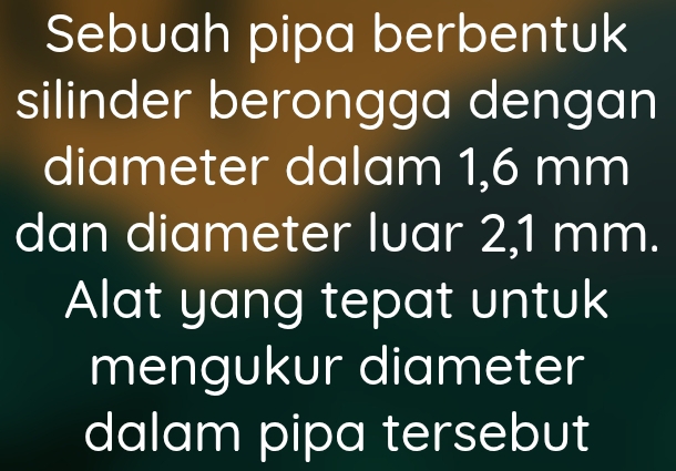 Sebuah pipa berbentuk 
silinder berongga dengan 
diameter dalam 1,6 mm
dan diameter luar 2,1 mm. 
Alat yang tepat untuk 
mengukur diameter 
dalam pipa tersebut