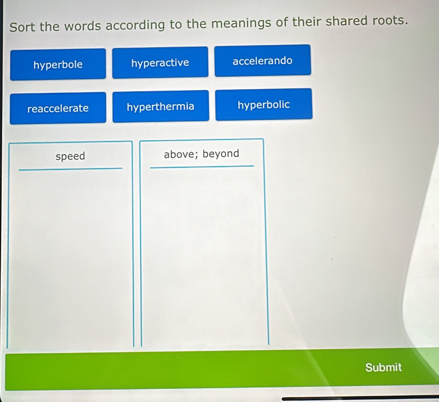 Sort the words according to the meanings of their shared roots.
hyperbole hyperactive accelerando
reaccelerate hyperthermia hyperbolic
speed above; beyond
Submit