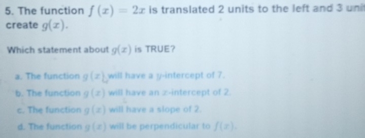 The function f(x)=2x is translated 2 units to the left and 3 uni
create g(x). 
Which statement about g(x) is TRUE?
a. The function g(x) will have a y-intercept of 7.
b. The function g(x) will have an ∞ -intercept of 2.
c. The function g(x) will have a slope of 2.
d. The function g(x) will be perpendicular to f(x).