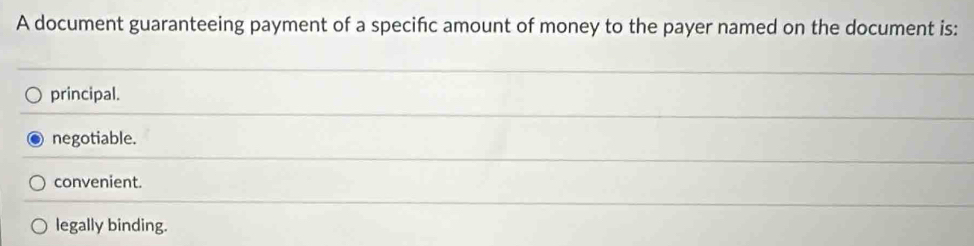 A document guaranteeing payment of a specifc amount of money to the payer named on the document is:
principal.
negotiable.
convenient.
legally binding.