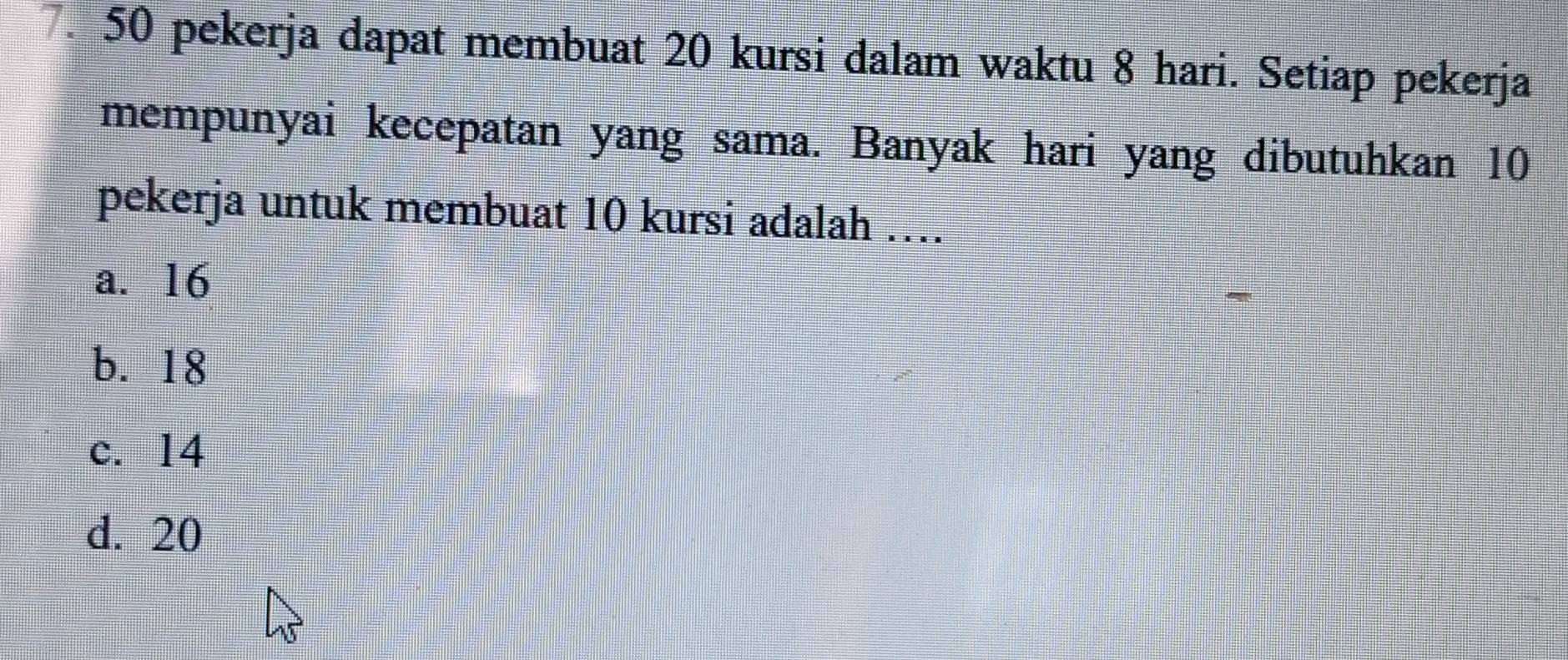 pekerja dapat membuat 20 kursi dalam waktu 8 hari. Setiap pekerja
mempunyai kecepatan yang sama. Banyak hari yang dibutuhkan 10
pekerja untuk membuat 10 kursi adalah …
a. 16
b. 18
c. 14
d. 20