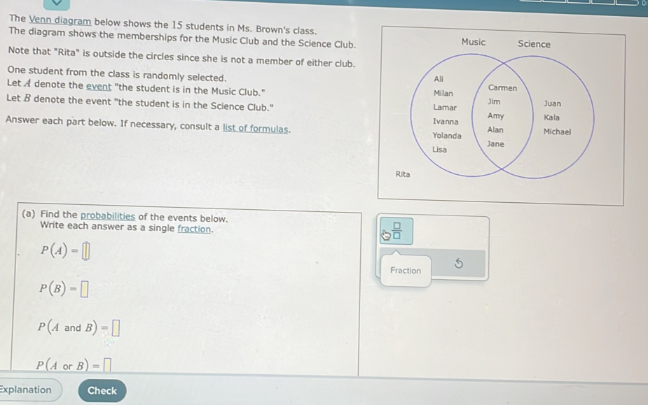 The Venn diagram below shows the 15 students in Ms. Brown's class. 
The diagram shows the memberships for the Music Club and the Science Club. Music 
Note that "Rita" is outside the circles since she is not a member of either club. 
One student from the class is randomly selected. 
Let A denote the event "the student is in the Music Club." 
Let B denote the event "the student is in the Science Club." 
Answer each part below. If necessary, consult a list of formulas. 
Rita 
(a) Find the probabilities of the events below. 
Write each answer as a single fraction.
 □ /□  
P(A)=□
Fraction 5
P(B)=□
P(AandB)=□
P(AorB)=□
Explanation Check