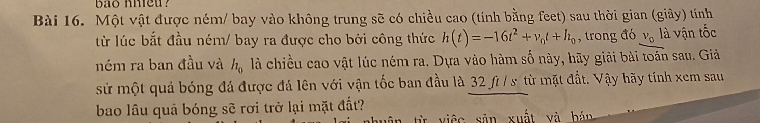 bao nhieu? 
Bài 16. Một vật được ném/ bay vào không trung sẽ có chiều cao (tính bằng feet) sau thời gian (giây) tính 
từ lúc bắt đầu ném/ bay ra được cho bởi công thức h(t)=-16t^2+v_0t+h_0 , trong đó V_0 là vận tốc 
ném ra ban đầu và h_0 là chiều cao vật lúc ném ra. Dựa vào hàm số này, hãy giải bài toán sau. Giả 
sử một quả bóng đá được đá lên với vận tốc ban đầu là 32 fì / s từ mặt đất. Vậy hãy tính xem sau 
bao lâu quả bóng sẽ rơi trở lại mặt đất? 
từ việc sản xuất và bán