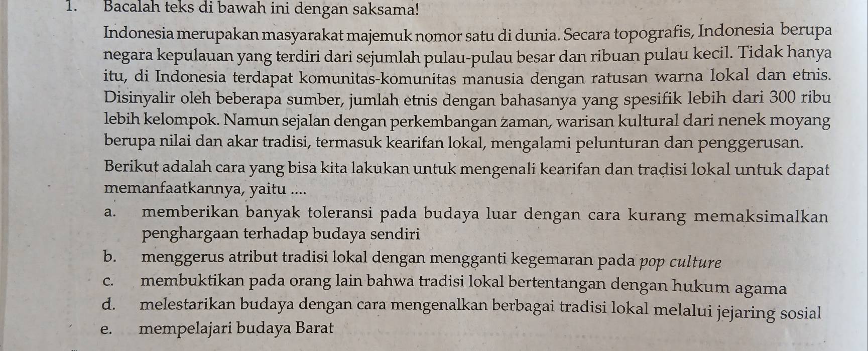 Bacalah teks di bawah ini dengan saksama!
Indonesia merupakan masyarakat majemuk nomor satu di dunia. Secara topografis, Indonesia berupa
negara kepulauan yang terdiri dari sejumlah pulau-pulau besar dan ribuan pulau kecil. Tidak hanya
itu, di Indonesia terdapat komunitas-komunitas manusia dengan ratusan warna lokal dan etnis.
Disinyalir oleh beberapa sumber, jumlah etnis dengan bahasanya yang spesifik lebih dari 300 ribu
lebih kelompok. Namun sejalan dengan perkembangan zaman, warisan kultural dari nenek moyang
berupa nilai dan akar tradisi, termasuk kearifan lokal, mengalami pelunturan dan penggerusan.
Berikut adalah cara yang bisa kita lakukan untuk mengenali kearifan dan tradisi lokal untuk dapat
memanfaatkannya, yaitu ....
a. memberikan banyak toleransi pada budaya luar dengan cara kurang memaksimalkan
penghargaan terhadap budaya sendiri
b. menggerus atribut tradisi lokal dengan mengganti kegemaran pada pop culture
c. membuktikan pada orang lain bahwa tradisi lokal bertentangan dengan hukum agama
d. melestarikan budaya dengan cara mengenalkan berbagai tradisi lokal melalui jejaring sosial
e. mempelajari budaya Barat