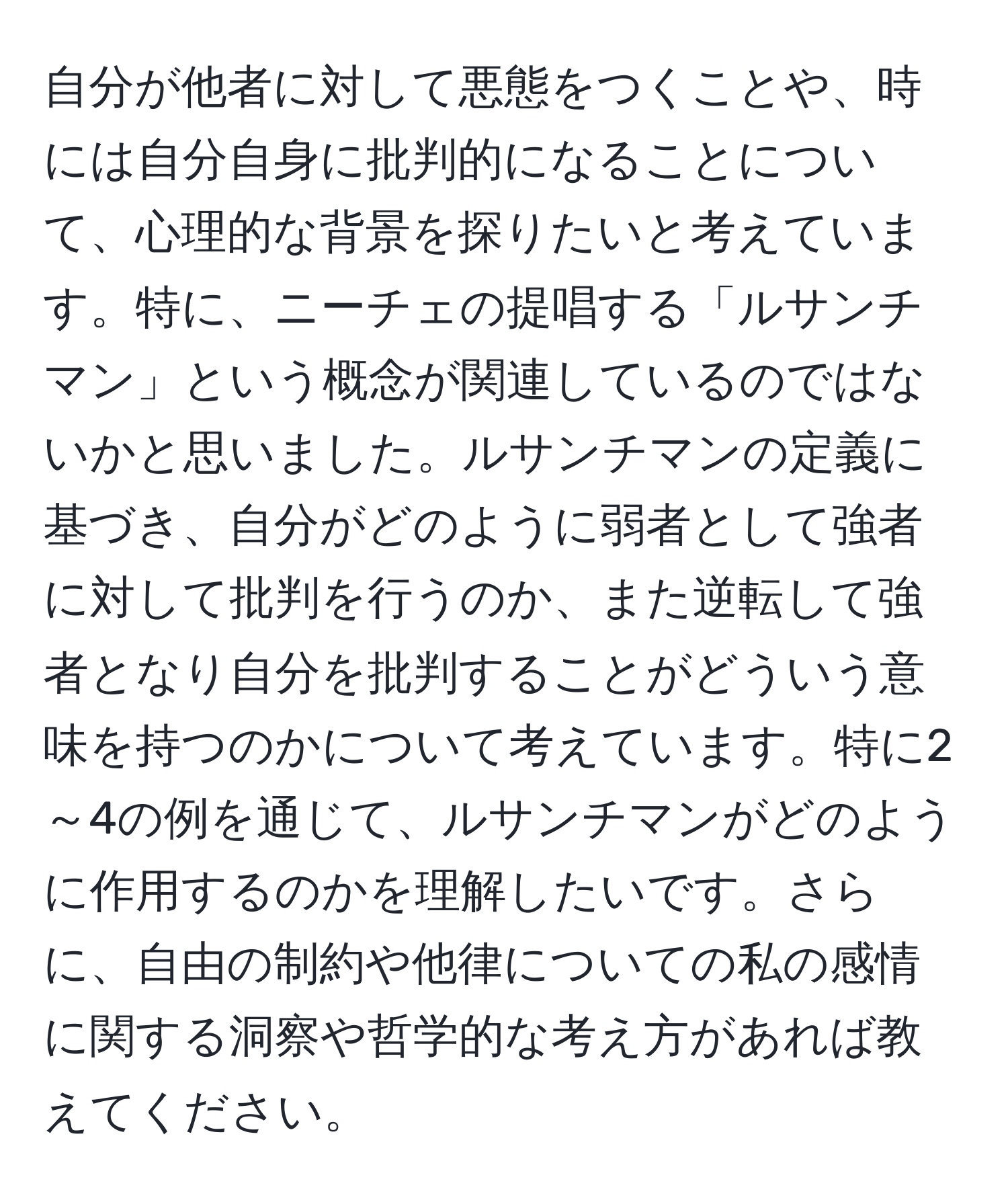 自分が他者に対して悪態をつくことや、時には自分自身に批判的になることについて、心理的な背景を探りたいと考えています。特に、ニーチェの提唱する「ルサンチマン」という概念が関連しているのではないかと思いました。ルサンチマンの定義に基づき、自分がどのように弱者として強者に対して批判を行うのか、また逆転して強者となり自分を批判することがどういう意味を持つのかについて考えています。特に2～4の例を通じて、ルサンチマンがどのように作用するのかを理解したいです。さらに、自由の制約や他律についての私の感情に関する洞察や哲学的な考え方があれば教えてください。