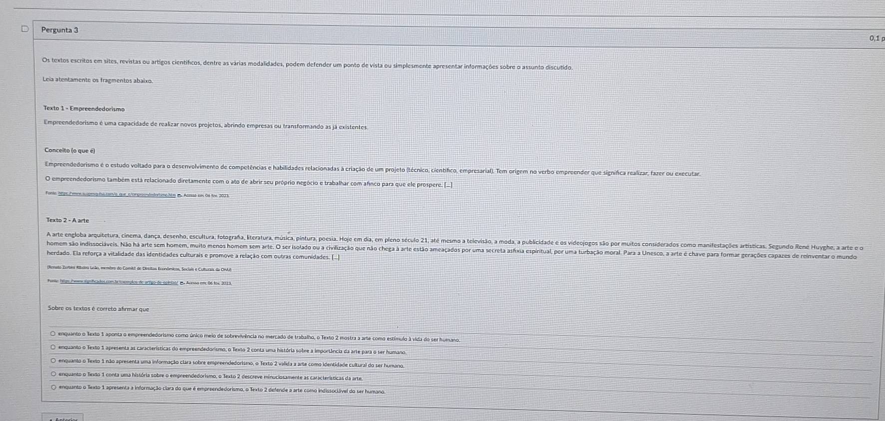 Pergunta 3
0,1 ρ
Os textos escritos em sites, revistas ou artigos científicos, dentre as várias modalidades, podem defender um ponto de vista ou simplesmente apresentar informações sobre o assunto discutido
Leia atentamente os fragmentos abaixo
Texto 1 - Empreendedorismo
Empreendedorismo é uma capacidade de realizar novos projetos, abrindo empresas ou transformando as já existentes
Conceito (o que é)
Empreendedorismo é o estudo voltado para o desenvolvimento de competências e habilidades relacionadas à criação de um projeto (técnico, científco, empresarial). Tem origem no verbo empreender que significa realizar, fazer ou executar,
O empreendedorismo também está relacionado diretamente com o ato de abrir seu próprio negócio e trabalhar com afinco para que ele prospere. [.
Fonte: htpc./www.suupesquisa.com/o_que_c/cmproondedortsmo.hum p Acessa cm. 0s fev. 2023.
Texto 2 - A arte
A arte engloba arquitetura, cinema, dança, desenho, escultura, fotografa, literatura, música, pintura, poesia. Hoje em dia, em pleno século 21, até mesmo a televisão, a moda, a publicidade e os videojogos são por muitos considerados como manifestações artísticas, Segundo René Huyghe, a arte 
homem são indissociáveis. Não há arte sem homem, muito menos homem sem arte. O ser isolado ou a civilização que não chega à arte estão ameaçados por uma secreta ashxia espiritual, por uma turbação moral. Para a Unesco, a arte é chave para formar gerações capazes de reinventar o mundo
herdado. Ela reforça a vitalidade das identidades culturais e promove a relação com outras comunidades. (.)
(Ronato Zerbini Ribeiro Leão, membro do Comitô de Diritos Econômicos, Sociais e Culturals da ONU)
conte: hitps /wwnx Egrificados.com tr icxemplos de-artipo de-epiniad/ po Acesso em 06 fev, 202 %
Sobre os textos é correto afirmar que
O enquanto o Texto 1 aponta o empreendedorismo como único meio de sobrevivência no mercado de trabalho, o Texto 2 mostra a arte como estímulo à vida do ser humano.
O enquanto o Texto 1 apresenta as características do empreendedorismo, o Texto 2 conta uma história sobre a importância da arte para o ser humano.
O enquanto o Texto 1 não apresenta uma informação clara sobre empreendedorismo, o Texto 2 valida a arte como identidade cultural do ser humano.
O enquanto o Texto 1 conta uma história sobre o empreendedorismo, o Texto 2 descreve minuciosamente as características da arte.
O enquanto o Texto 1 apresenta a informação clara do que é empreendedorismo, o Texto 2 defende a arte como indissociável do ser humano