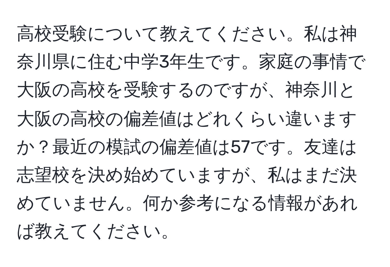 高校受験について教えてください。私は神奈川県に住む中学3年生です。家庭の事情で大阪の高校を受験するのですが、神奈川と大阪の高校の偏差値はどれくらい違いますか？最近の模試の偏差値は57です。友達は志望校を決め始めていますが、私はまだ決めていません。何か参考になる情報があれば教えてください。