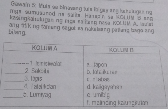 Gawain 5: Mula sa binasang tula ibigay ang kahulugan ng 
mga sumusunod na salita. Hanapin sa KOLUM B ang 
kasingkahulugan ng mga salitang nasa KOLUM A. Isulat 
ang titik ng tamang sagot sa nakalaang patlang bago ang 
bilang.