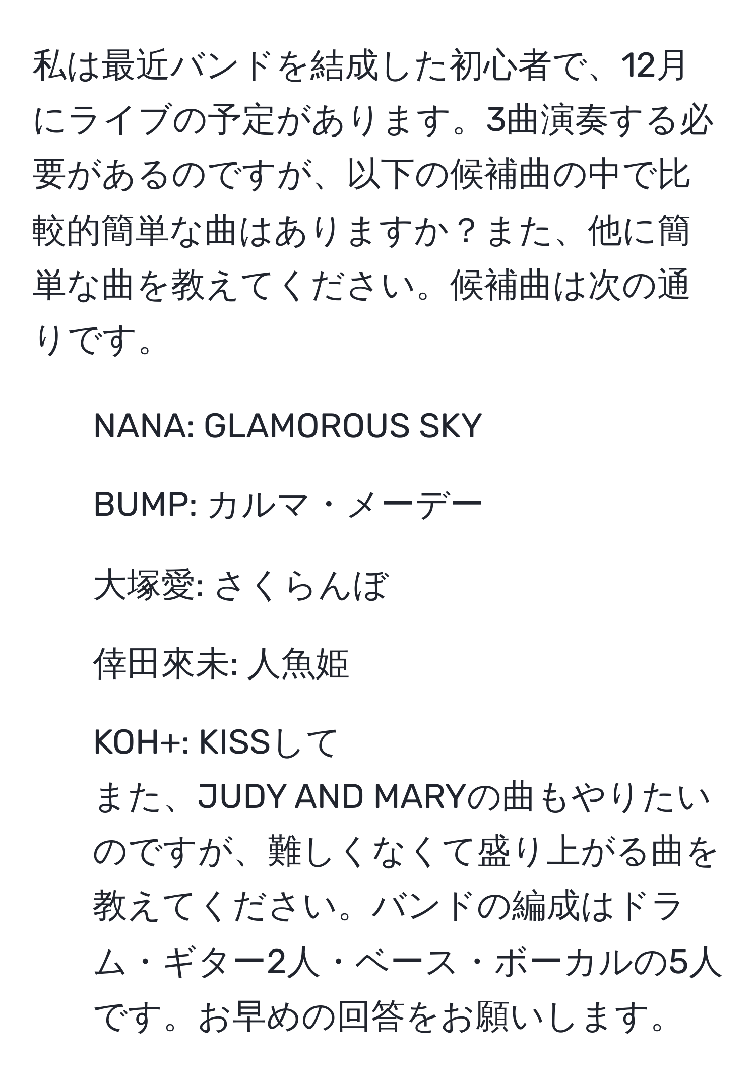 私は最近バンドを結成した初心者で、12月にライブの予定があります。3曲演奏する必要があるのですが、以下の候補曲の中で比較的簡単な曲はありますか？また、他に簡単な曲を教えてください。候補曲は次の通りです。  
- NANA: GLAMOROUS SKY  
- BUMP: カルマ・メーデー  
- 大塚愛: さくらんぼ  
- 倖田來未: 人魚姫  
- KOH+: KISSして  
また、JUDY AND MARYの曲もやりたいのですが、難しくなくて盛り上がる曲を教えてください。バンドの編成はドラム・ギター2人・ベース・ボーカルの5人です。お早めの回答をお願いします。