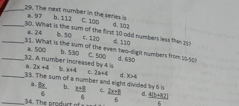 The next number in the series is
a. 97 b. 112 C. 100 d. 102
_30. What is the sum of the first 10 odd numbers less than 25?
a. 24 b. 50 c. 120 d. 110
_31. What is the sum of the even two-digit numbers from 10-50?
a. 500 b. 530 C. 500 d. 630
_32. A number increased by 4 is
_a. 2x+4 b. x+4 C. 2a+4 d. X>4
33. The sum of a number and eight divided by 6 is
a.  8x/6 
b.  (x+8)/6 
C.  (2x+8)/6 
d  (4(b+82))/6 
_34. The product o