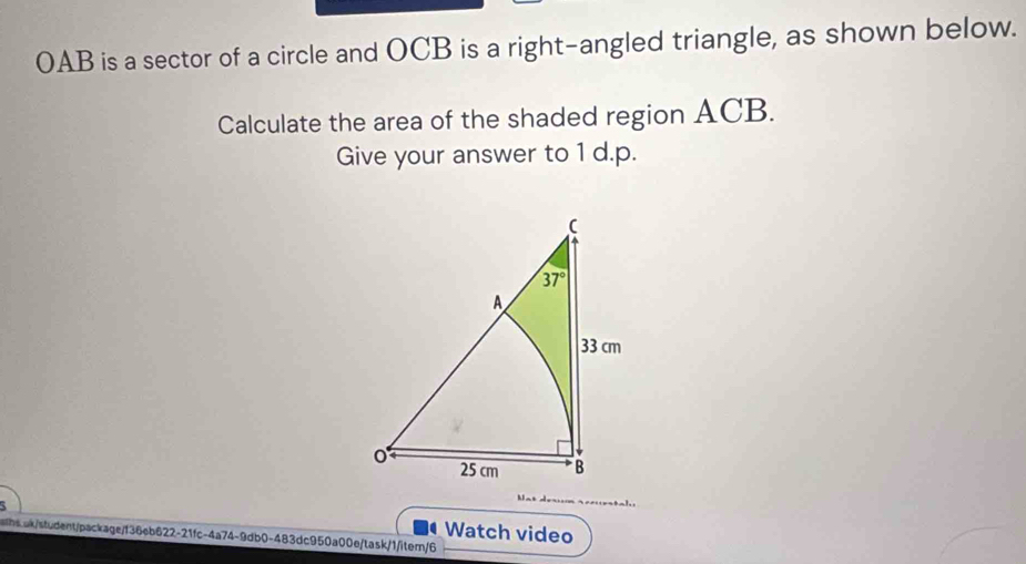 OAB is a sector of a circle and OCB is a right-angled triangle, as shown below.
Calculate the area of the shaded region ACB.
Give your answer to 1 d.p.
Watch video
whs.ak/student/package/f36eb622-21fc-4a74-9db0-483dc950a00e/task/1/itern/6