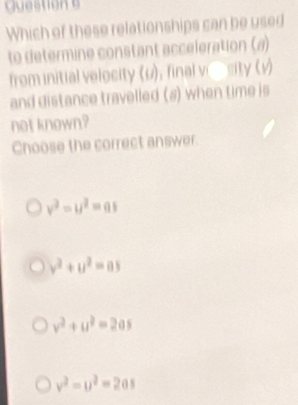 Which of these relationships can be used
to determine constant acceleration (a)
from initial velocity (u), final v Crity (v)
and distance travelled (s) when time is
not known?
Choose the correct answer.
v^2=u^2=as
v^2+u^2=0s
v^2+u^2=2as
v^2-u^2=2as