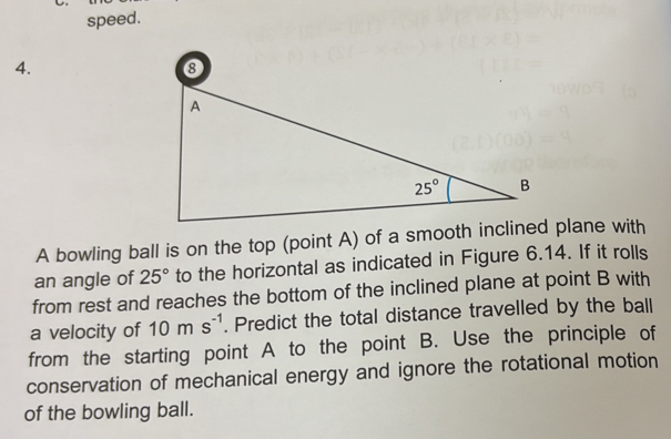 speed.
4.
A bowling ball is on the top (point A) of a smooth inclined plane with
an angle of 25° to the horizontal as indicated in Figure 6.14. If it rolls
from rest and reaches the bottom of the inclined plane at point B with
a velocity of 10ms^(-1). Predict the total distance travelled by the ball
from the starting point A to the point B. Use the principle of
conservation of mechanical energy and ignore the rotational motion
of the bowling ball.