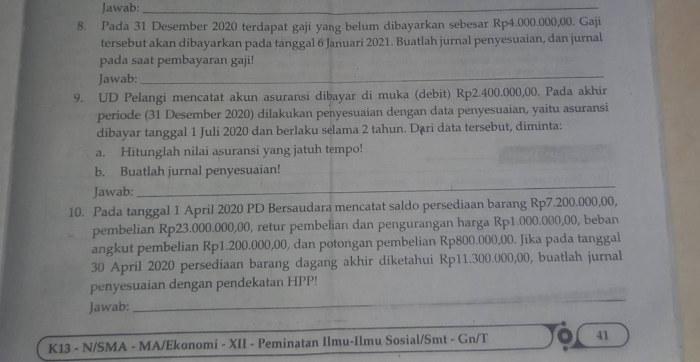 Jawab:_ 
8. Pada 31 Desember 2020 terdapat gaji yang belum dibayarkan sebesar Rp4.000.000,00. Gaji 
tersebut akan dibayarkan pada tanggal 6 Januari 2021. Buatlah jurnal penyesuaian, dan jurnal 
pada saat pembayaran gaji! 
Jawab: 
_ 
9. UD Pelangi mencatat akun asuransi dibayar di muka (debit) Rp2.400.000,00. Pada akhir 
periode (31 Desember 2020) dilakukan penyesuaian dengan data penyesuaian, yaitu asuransi 
dibayar tanggal 1 Juli 2020 dan berlaku selama 2 tahun. Dạri data tersebut, diminta: 
a. Hitunglah nilai asuransi yang jatuh tempo! 
b. Buatlah jurnal penyesuaian! 
Jawab:_ 
_ 
10. Pada tanggal 1 April 2020 PD Bersaudara mencatat saldo persediaan barang Rp7.200.000,00, 
pembelian Rp23.000.000,00, retur pembelian dan pengurangan harga Rp1.000.000,00, beban 
angkut pembelian Rp1.200.000,00, dan potongan pembelian Rp800.000,00. Jika pada tanggal 
30 April 2020 persediaan barang dagang akhir diketahui Rp11.300.000,00, buatlah jurnal 
penyesuaian dengan pendekatan HPP! 
Jawab:_ 
K13 - N/SMA - MA/Ekonomi - XII - Peminatan Ilmu-Ilmu Sosial/Smt - Gn/T 41