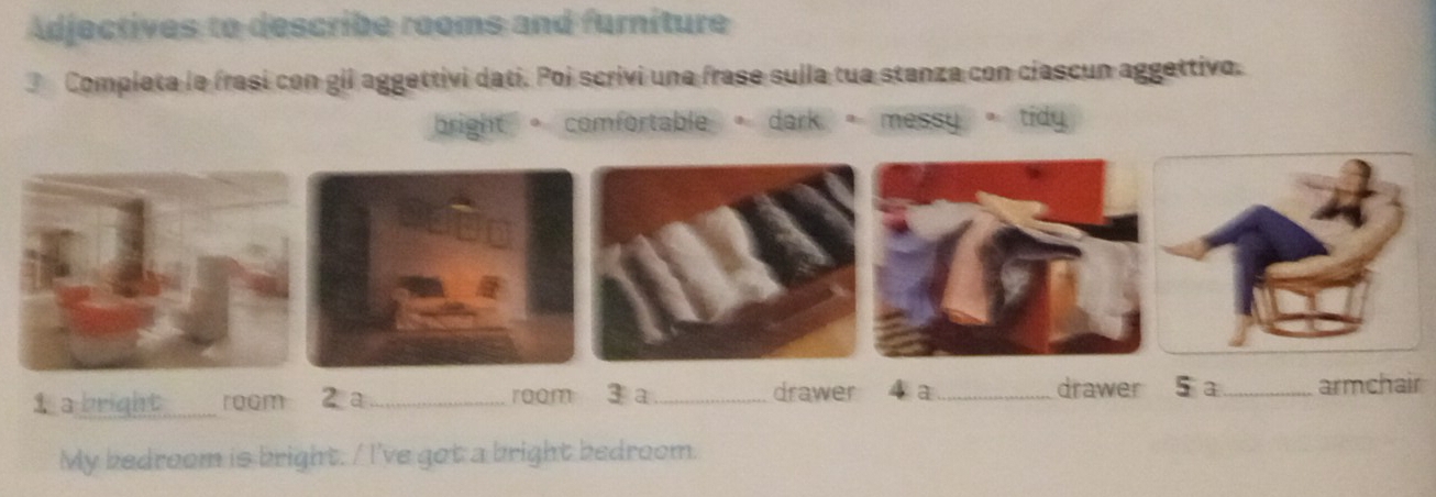 Adjectives to describe rooms and furniture
3 Completa le frasi con gil aggettivi datí. Poi scrivi une frase sulla tua stanza con ciascun aggettivo.
bright 。 comfortable 。dark 。messy 。 tidy
1 a bright_ room 2a _3 a_ drawer 4 a_ drawer 5 a_ armchair
roam
My bedroom is bright. / I've got a bright bedroom.