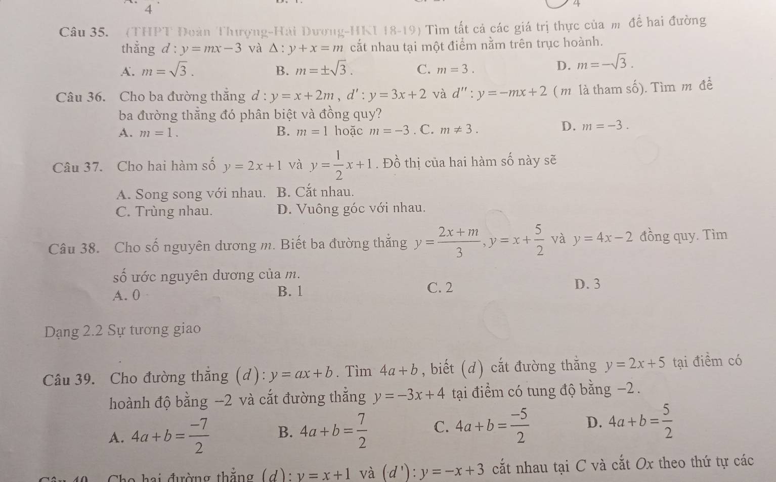 .
4
4
Câu 35. (THPT Đoàn Thượng-Hải Dương-HKI 18-19) Tìm tất cá các giá trị thực của m để hai đường
thẳng d : y=mx-3 và △ :y+x=m cắt nhau tại một điểm nằm trên trục hoành.
A. m=sqrt(3). B. m=± sqrt(3). C. m=3.
D. m=-sqrt(3).
Câu 36. Cho ba đường thắng d : y=x+2m,d':y=3x+2 và d'':y=-mx+2 ( m là tham số). Tìm m đề
ba đường thắng đó phân biệt và đồng quy?
A. m=1. B. m=1 hoặc m=-3. C. m!= 3.
D. m=-3.
Câu 37. Cho hai hàm số y=2x+1 và y= 1/2 x+1. Đồ thị của hai hàm số này sẽ
A. Song song với nhau. B. Cắt nhau.
C. Trùng nhau. D. Vuông góc với nhau.
Câu 38. Cho số nguyên dương m. Biết ba đường thắng y= (2x+m)/3 ,y=x+ 5/2  và y=4x-2 đồng quy. Tìm
Shat O 6 ước nguyên dương của m.
C. 2
A. 0 B. 1 D. 3
Dạng 2.2 Sự tương giao
Câu 39. Cho đường thắng (d): y=ax+b. Tìm 4a+b , biết (d) cắt đường thằng y=2x+5 tại điểm có
hoành độ bằng --2 và cắt đường thẳng y=-3x+4 tại điểm có tung độ bằng −2 .
A. 4a+b= (-7)/2  4a+b= 7/2  C. 4a+b= (-5)/2  D. 4a+b= 5/2 
B.
Cho hai đường thẳng (d): v=x+1 và (d'):y=-x+3 cắt nhau tại C và cắt Ox theo thứ tự các