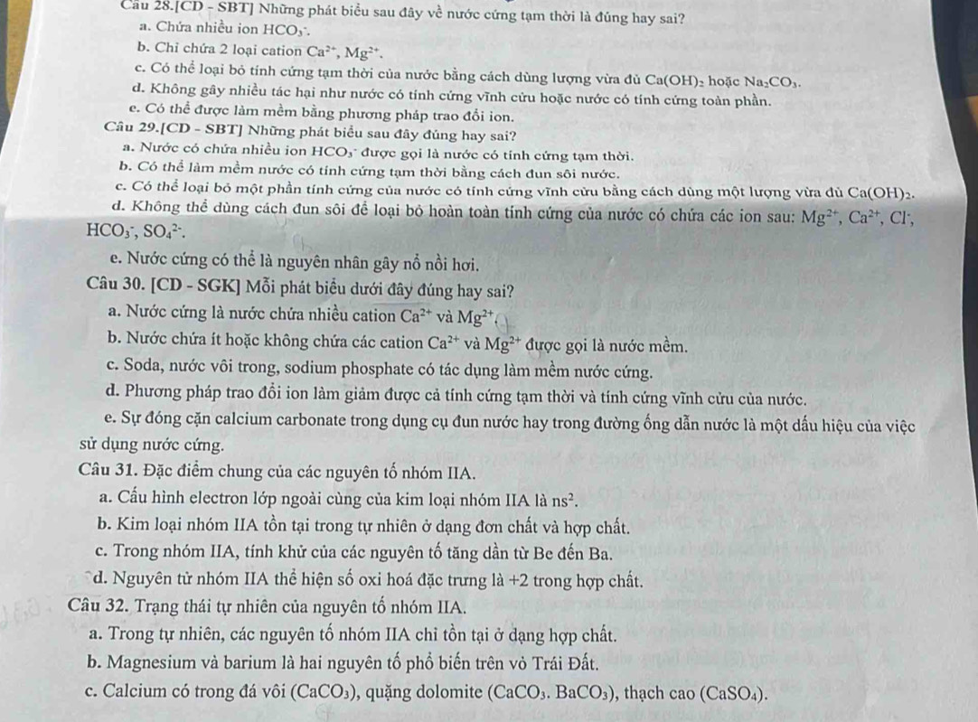 Cầu 28.[CD - SBT] Những phát biểu sau đây về nước cứng tạm thời là đúng hay sai?
a. Chứa nhiều ion HCO5 .
b. Chỉ chứa 2 loại cation Ca^(2+),Mg^(2+).
c. Có thể loại bỏ tính cứng tạm thời của nước bằng cách dùng lượng vừa đủ Ca(OH)₂ hoặc Na_2CO_3.
d. Không gây nhiều tác hại như nước có tính cứng vĩnh cứu hoặc nước có tính cứng toàn phần.
e. Có thể được làm mềm bằng phương pháp trao đổi ion.
Câu 29.[CD - SBT] Những phát biểu sau đây đúng hay sai?
a. Nước có chứa nhiều ion HCO₃ được gọi là nước có tính cứng tạm thời.
b. Có thể làm mềm nước có tính cứng tạm thời bằng cách đun sôi nước.
c. Có thể loại bỏ một phần tính cứng của nước có tính cứng vĩnh cửu bằng cách dùng một lượng vừa đủ Ca(OH)2.
d. Không thể dùng cách đun sôi để loại bỏ hoàn toàn tính cứng của nước có chứa các ion sau: Mg^(2+),Ca^(2+) , Cl,
HCO_3^(-,SO_4^(2-).
e. Nước cứng có thể là nguyên nhân gây nổ nồi hơi.
Câu 30. [CD - SGK] Mỗi phát biểu dưới đây đúng hay sai?
a. Nước cứng là nước chứa nhiều cation Ca^2+) và Mg^(2+)
b. Nước chứa ít hoặc không chứa các cation Ca^(2+) và Mg^(2+) được gọi là nước mềm.
c. Soda, nước vôi trong, sodium phosphate có tác dụng làm mềm nước cứng.
d. Phương pháp trao đổi ion làm giảm được cả tính cứng tạm thời và tính cứng vĩnh cửu của nước.
e. Sự đóng cặn calcium carbonate trong dụng cụ đun nước hay trong đường ống dẫn nước là một dấu hiệu của việc
sử dụng nước cứng.
Câu 31. Đặc điểm chung của các nguyên tố nhóm IIA.
a. Cấu hình electron lớp ngoài cùng của kim loại nhóm IIA là ns^2.
b. Kim loại nhóm IIA tồn tại trong tự nhiên ở dạng đơn chất và hợp chất.
c. Trong nhóm IIA, tính khử của các nguyên tố tăng dần từ Be đến Ba.
d. Nguyên tử nhóm IIA thể hiện số oxi hoá đặc trưng là +2 trong hợp chất.
Câu 32. Trạng thái tự nhiên của nguyên tố nhóm IIA.
a. Trong tự nhiên, các nguyên tố nhóm IIA chỉ tồn tại ở dạng hợp chất.
b. Magnesium và barium là hai nguyên tố phổ biến trên vỏ Trái Đất.
c. Calcium có trong đá vôi (CaCO_3) , quặng dolomite (CaCO_3.BaCO_3) , thạch cao(CaSO_4).