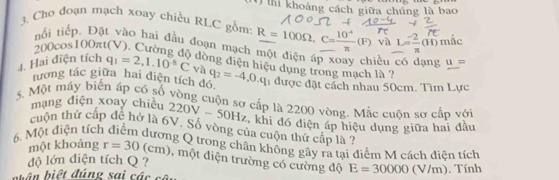 thi khoảng cách giữa chúng là bao 
3. Cho đoạn mạch xoay chiều RLC gồm: _ R=100Omega , C= (10^(-4))/π  (F) và L= 2/π  (H) mắc
200cos 100 )π 
Đặt vào hai đầu đoạn mạch một điện áp xoay chiều có dạng u=
dòng diện hiệu dụng trong mạch là ? 
4. Hai điện tích q_1=2,1.10^(-8)C và q_2=-4,0.q 1 được đặt cách nhau 50cm. Tìm Lực 
tương tác giữa hai điện tích đó. 
5. Một máy biến áp có số vòng cuộn sơ cấp là 2200 vòng. Mắc cuộn sơ cấp với 
mạng điện xoay chiều 220V-50Hz , khi đó diện áp hiệu dụng giữa hai đầu 
cuộn thứ cấp để hở là 6V. Số vòng của cuộn thứ cấp là ? 
6. Một diện tích điểm dương Q trong chân không gây ra tại điểm M cách điện tích 
một khoảng r=30(cm) , một điện trường có cường độ E=30000(V/m)
độ lớn điện tích Q ? 
bên biết đúng sai các cột . Tính