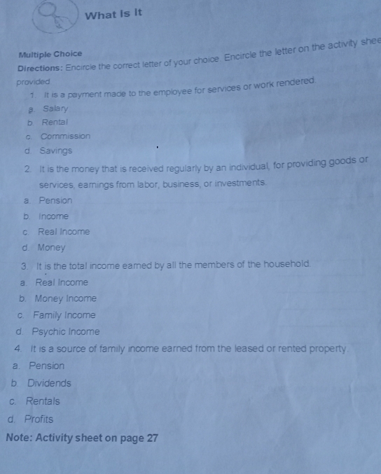 What is it
Multiple Choice
Directions: Encircle the correct letter of your choice. Encircle the letter on the activity shee
provided.
1. It is a payment made to the employee for services or work rendered.
a. Salary
b Rental
c. Commission
d. Savings
2. It is the money that is received regularly by an individual, for providing goods or
services, earnings from labor, business, or investments.
a. Pension
b. Income
c. Real Income
d. Money
3. It is the total income earned by all the members of the household.
a. Real Income
b. Money Income
c. Family Income
d. Psychic Income
4. It is a source of family income earned from the leased or rented property.
a. Pension
b Dividends
c. Rentals
d. Profits
Note: Activity sheet on page 27