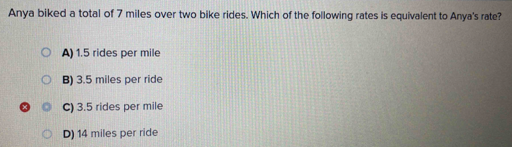 Anya biked a total of 7 miles over two bike rides. Which of the following rates is equivalent to Anya's rate?
A) 1.5 rides per mile
B) 3.5 miles per ride
C) 3.5 rides per mile
D) 14 miles per ride