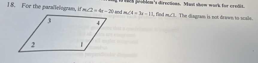 ng to each problem’s directions. Must show work for credit. 
18. For the parallelogram, if m∠ 2=4x-20 and m∠ 4=3x-11 ,find m∠ 1. The diagram is not drawn to scale.