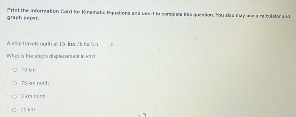 Print the Information Card for Kinematic Equations and use it to complete this question. You also may use a calculator and
graph paper.
A ship travels north at 15 km /h for 5 h.
What is the ship's displacement in km?
10 km
75 km north
3 km north
75 km