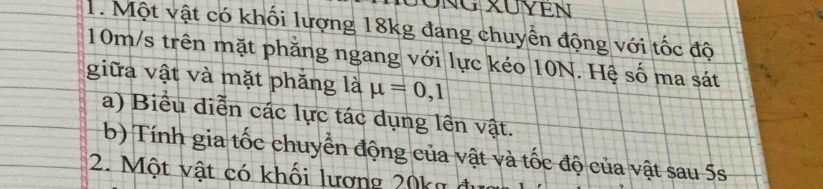 NG XUYEN 
1. Một vật có khối lượng 18kg đang chuyển động với tốc độ
10m/s trên mặt phẳng ngang với lực kéo 10N. Hệ số ma sát 
giữa vật và mặt phẳng là mu =0,1
a) Biểu diễn các lực tác dụng lên vật. 
(b) Tính gia tốc chuyển động của vật và tốc độ của vật sau 5s
2. Một vật có khối lương 20kg