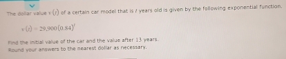 The dollar value v (r) of a certain car model that is / years old is given by the following exponential function.
v(t)=29,900(0.84)^t
Find the initial value of the car and the value after 13 years. 
Round your answers to the nearest dollar as necessary.