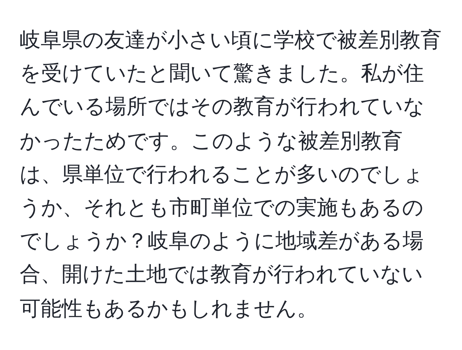 岐阜県の友達が小さい頃に学校で被差別教育を受けていたと聞いて驚きました。私が住んでいる場所ではその教育が行われていなかったためです。このような被差別教育は、県単位で行われることが多いのでしょうか、それとも市町単位での実施もあるのでしょうか？岐阜のように地域差がある場合、開けた土地では教育が行われていない可能性もあるかもしれません。