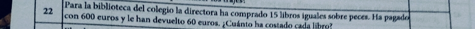 Para la biblioteca del colegio la directora ha comprado 15 libros iguales sobre peces. Ha pagado
22 con 600 euros y le han devuelto 60 euros. ¿Cuánto ha costado cada libro?