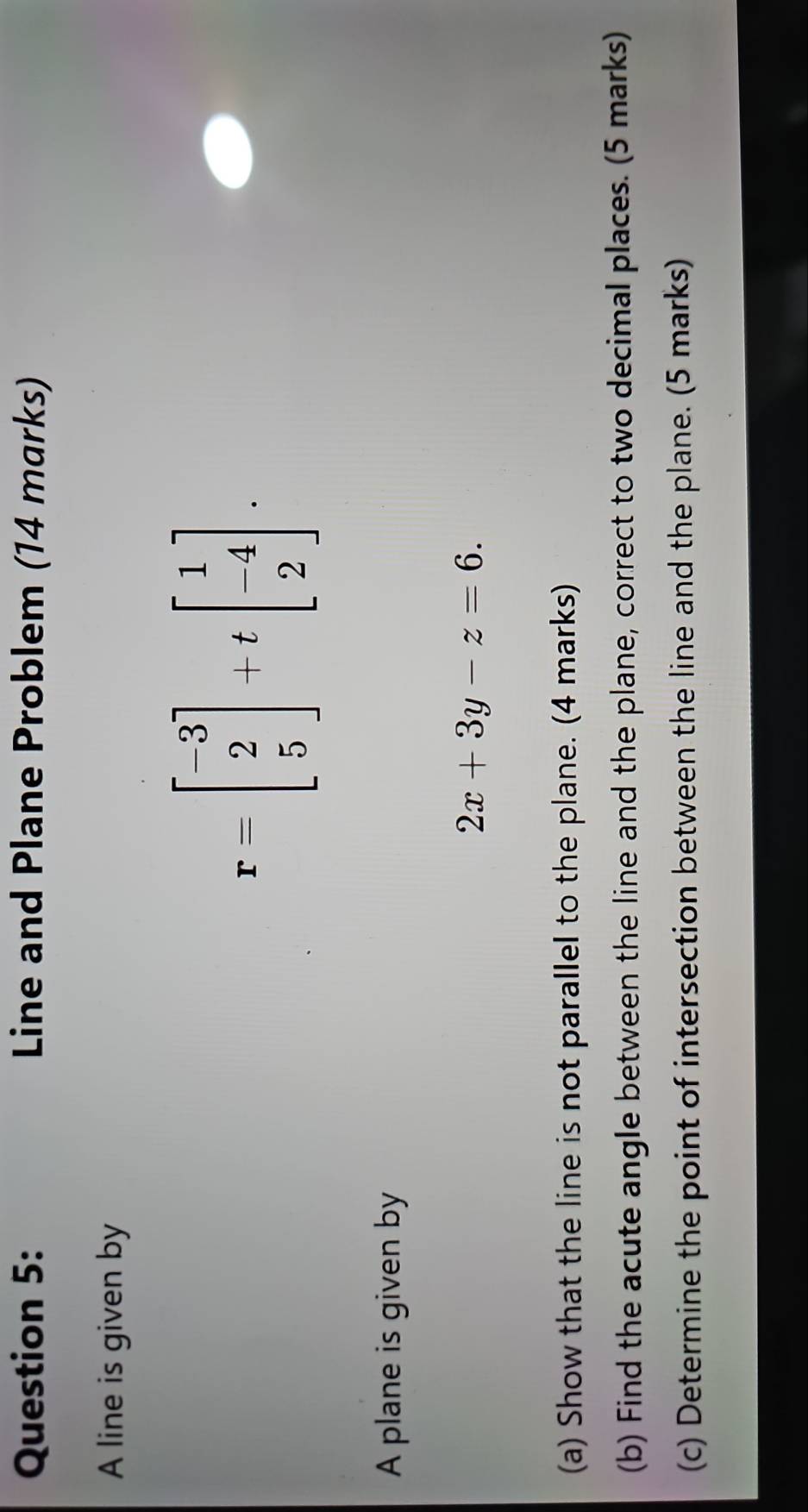 Line and Plane Problem (14 marks) 
A line is given by
r=beginbmatrix -3 2 5endbmatrix +tbeginbmatrix 1 -4 2endbmatrix. 
A plane is given by
2x+3y-z=6. 
(a) Show that the line is not parallel to the plane. (4 marks) 
(b) Find the acute angle between the line and the plane, correct to two decimal places. (5 marks) 
(c) Determine the point of intersection between the line and the plane. (5 marks)