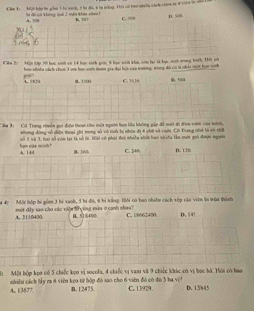 Cầu 1: Một hộp bị gồm 3 bị xanh, 5 bị đó, 6 bị trắng. Hội có bao nhiều cách chon ra 4 viên bị sao c
bi đó có không quả 2 màu khác nhau?
A. 506 B. 507 C. 508 D. 509
Câu 2: Một lớp 30 học sinh có 14 học sinh giới, 8 học sinh khá, côn lại là học sinh trung bình. Hồi có
bao nhiều cách chọn 3 em học sinh tham gia đại hội của trường, trong đó có ít nhất một học sinh
gioi?
A. 1820. B. 3500. C. 3136 D. 560
Câu 3: Cô Trang muồn gọi điện thoại cho một người bạn lâu không gặp đề mời đi đám cưới của minh,
nhưng đòng số diện thoại ghi trong số vô tinh bị nhỏc đi 4 chữ số cuối. Cô Trang nhớ tả có chữ
số 1 và 3, hai số còn lại là số lê. Hồi cô phải thứ nhiều nhất bao nhiều lần mời gọi được người
bạn của minh?
A. 144 B. 360. C. 240 D. 120
u 4: Một hộp bi gồm 3 bì xanh, 5 bỉ đó, 6 bí trắng. Hỏi có bao nhiều cách xếp các viên bị trên thành
một dãy sao cho các viên bi cùng màu ở cạnh nhau?
A. 3110400 B. 518400. C. 18662400. D. 14!
5: Một hộp kẹo có 5 chiếc kẹo vị socola, 4 chiếc vị vani và 9 chiếc khác có vị bạc hả Hồi có bao
nhiêu cách lấy ra 6 viên kẹo từ hộp đỏ sao cho 6 viên đỏ có đu 3 ba vĩ?
A. 13677. B. 12475. C. 13929. D. 13845