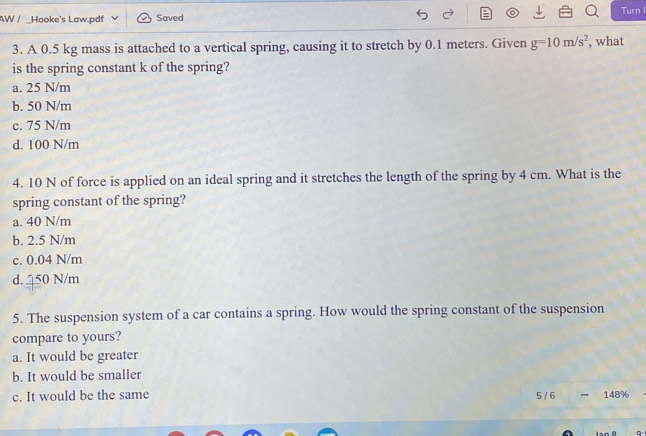 Turn I
AW / _Hooke's Law.pdf Saved
3. A 0.5 kg mass is attached to a vertical spring, causing it to stretch by 0.1 meters. Given g=10m/s^2 , what
is the spring constant k of the spring?
a. 25 N/m
b. 50 N/m
c. 75 N/m
d. 100 N/m
4. 10 N of force is applied on an ideal spring and it stretches the length of the spring by 4 cm. What is the
spring constant of the spring?
a. 40 N/m
b. 2.5 N/m
c. 0.04 N/m
d. 50 N/m
5. The suspension system of a car contains a spring. How would the spring constant of the suspension
compare to yours?
a. It would be greater
b. It would be smaller
c. It would be the same 5 / 6 - 148%