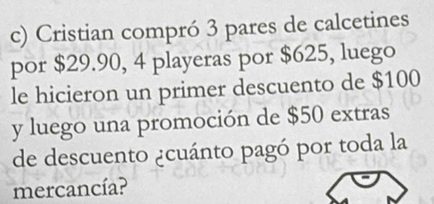 Cristian compró 3 pares de calcetines 
por $29.90, 4 playeras por $625, luego 
le hicieron un primer descuento de $100
y luego una promoción de $50 extras 
de descuento ¿cuánto pagó por toda la 
mercancía?